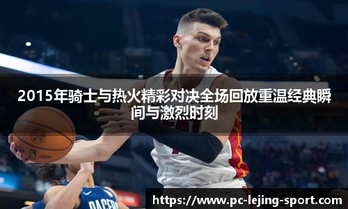 2015年骑士与热火精彩对决全场回放重温经典瞬间与激烈时刻