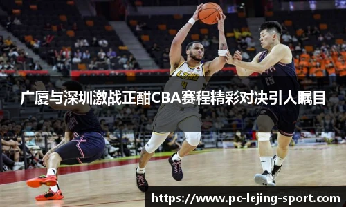 广厦与深圳激战正酣CBA赛程精彩对决引人瞩目