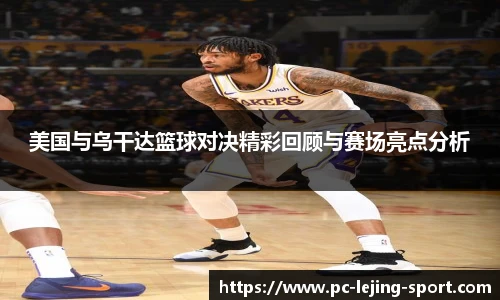 美国与乌干达篮球对决精彩回顾与赛场亮点分析