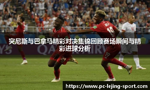 突尼斯与巴拿马精彩对决集锦回顾赛场瞬间与精彩进球分析